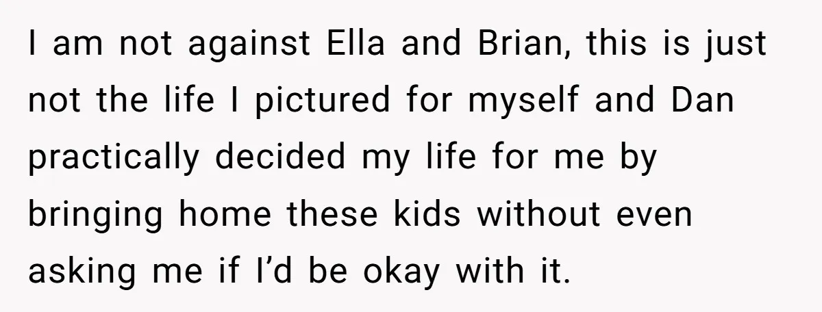 I am not against Ella and Brian, this is just not the life I pictured for myself and Dan practically decided my life for me by bringing home these kids...
