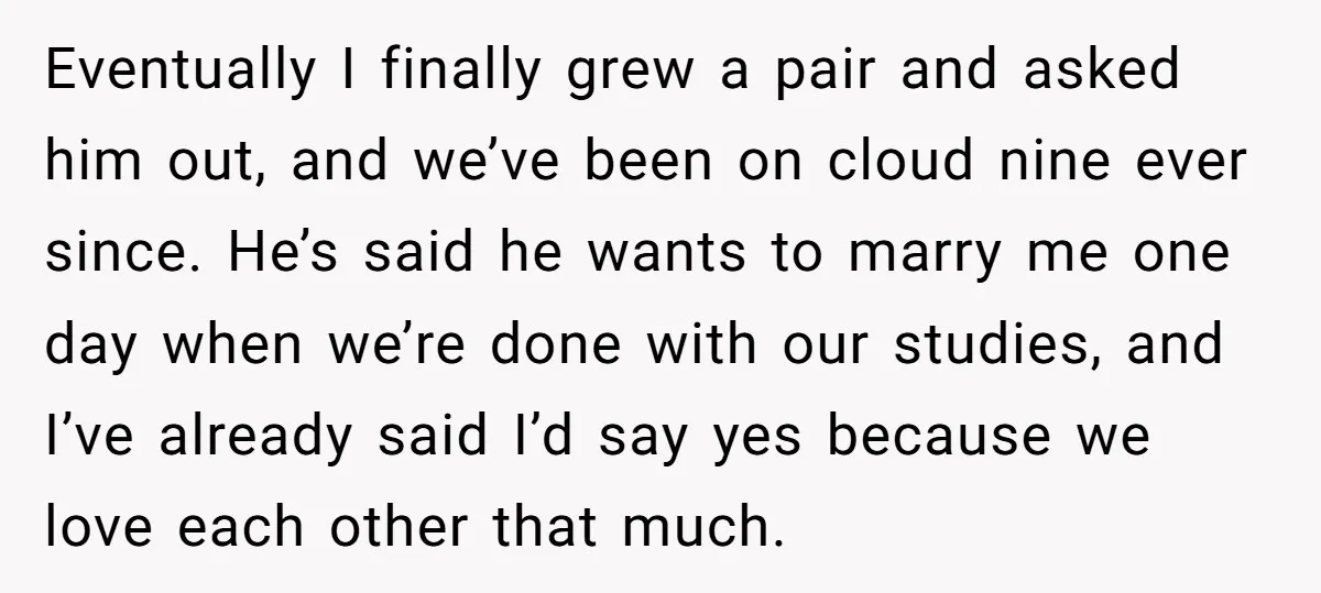 Eventually I finally grew a pair and asked him out, and we’ve been on cloud nine ever since. He’s said he wants to marry me one day when we’re done...