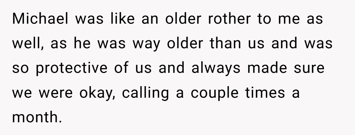 Michael was like an older rother to me as well, as he was way older than us and was so protective of us and always made sure we were okay,...