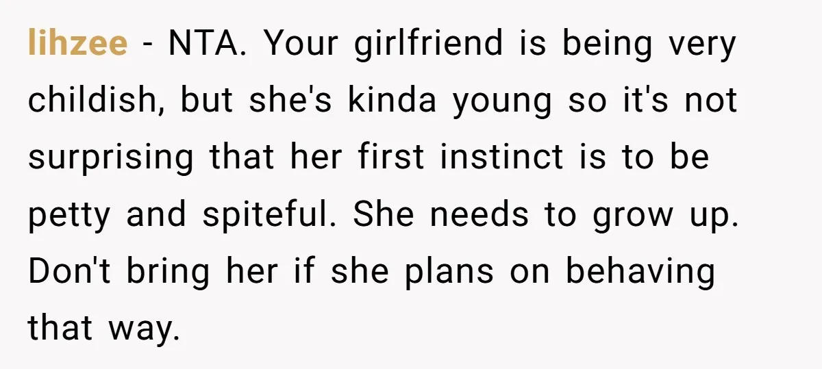 lihzee − NTA. Your girlfriend is being very childish, but she's kinda young so it's not surprising that her first instinct is to be petty and spiteful. She needs to...