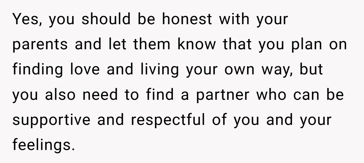 Yes, you should be honest with your parents and let them know that you plan on finding love and living your own way, but you also need to find a...