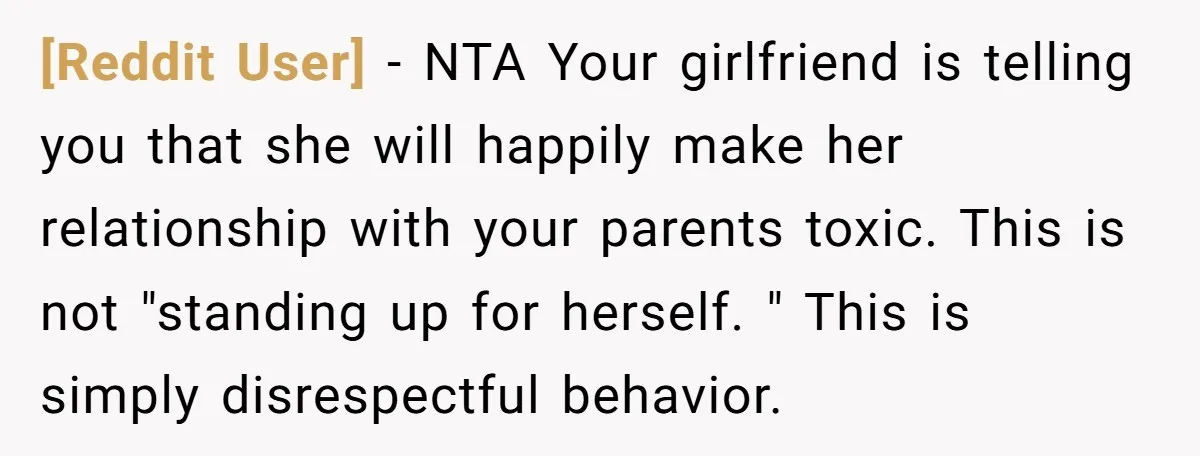 [Reddit User] − NTA Your girlfriend is telling you that she will happily make her relationship with your parents toxic. This is not "standing up for herself. " This is...