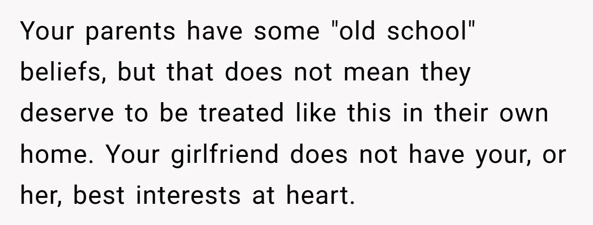 Your parents have some "old school" beliefs, but that does not mean they deserve to be treated like this in their own home. Your girlfriend does not have your, or...