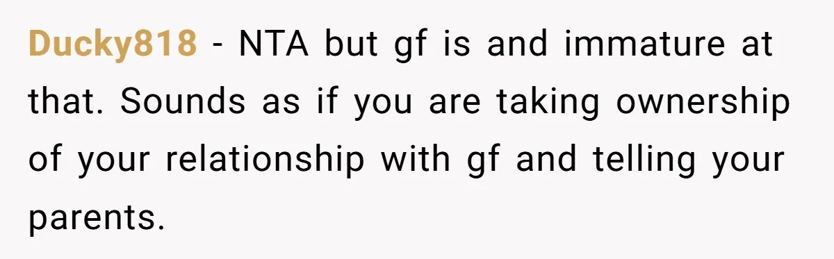 Ducky818 − NTA but gf is and immature at that. Sounds as if you are taking ownership of your relationship with gf and telling your parents.