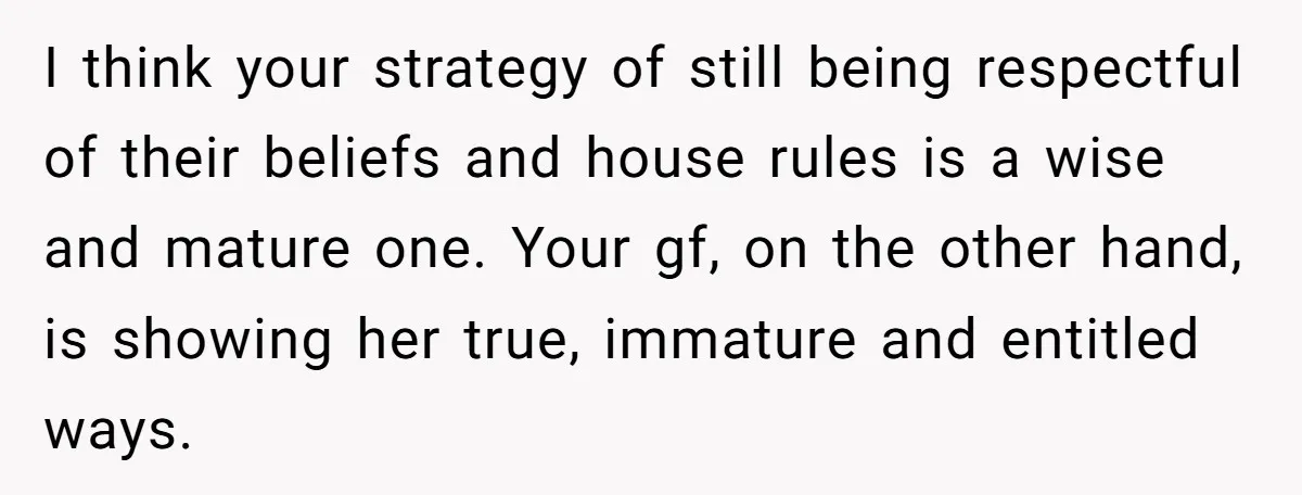 I think your strategy of still being respectful of their beliefs and house rules is a wise and mature one. Your gf, on the other hand, is showing her true,...