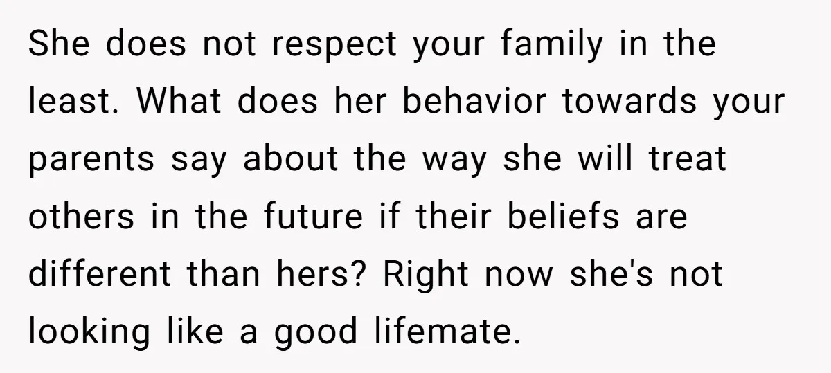 She does not respect your family in the least. What does her behavior towards your parents say about the way she will treat others in the future if their beliefs...