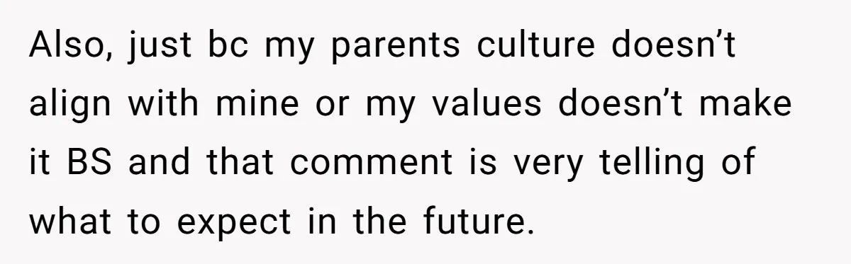 Also, just bc my parents culture doesn’t align with mine or my values doesn’t make it BS and that comment is very telling of what to expect in the future.