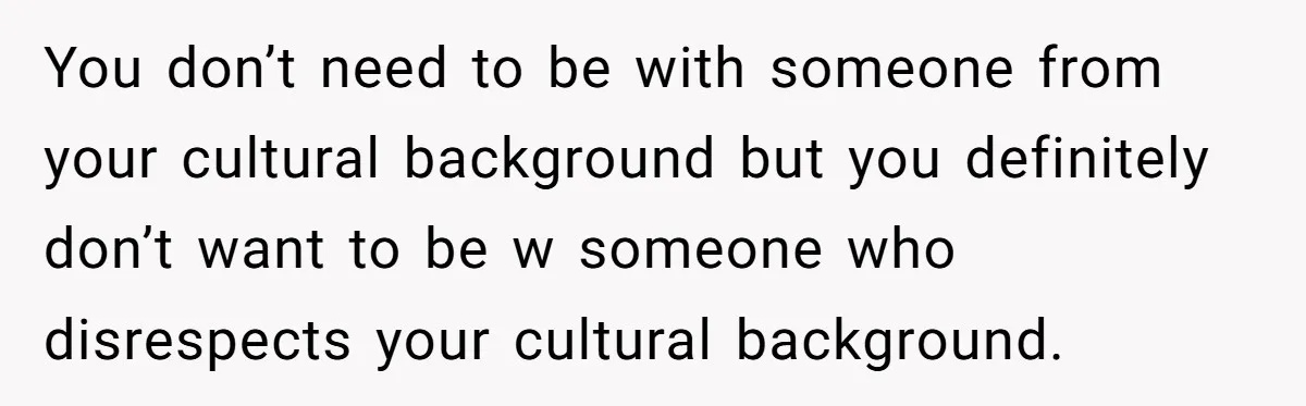 You don’t need to be with someone from your cultural background but you definitely don’t want to be w someone who disrespects your cultural background.
