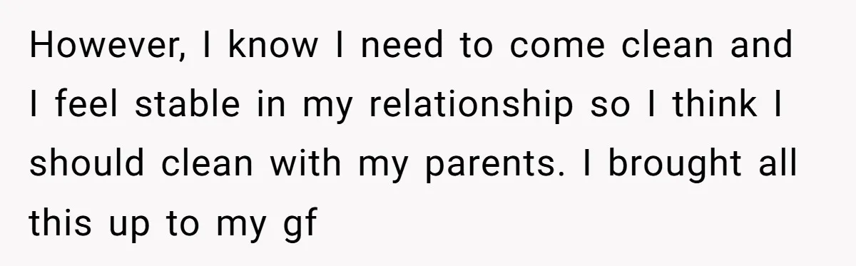 However, I know I need to come clean and I feel stable in my relationship so I think I should clean with my parents. I brought all this up to...