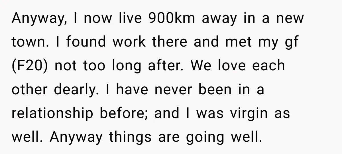 Anyway, I now live 900km away in a new town. I found work there and met my gf (F20) not too long after. We love each other dearly. I have...