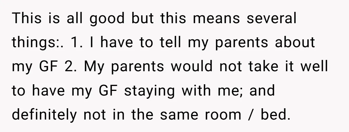 This is all good but this means several things:. 1. I have to tell my parents about my GF 2. My parents would not take it well to have my...