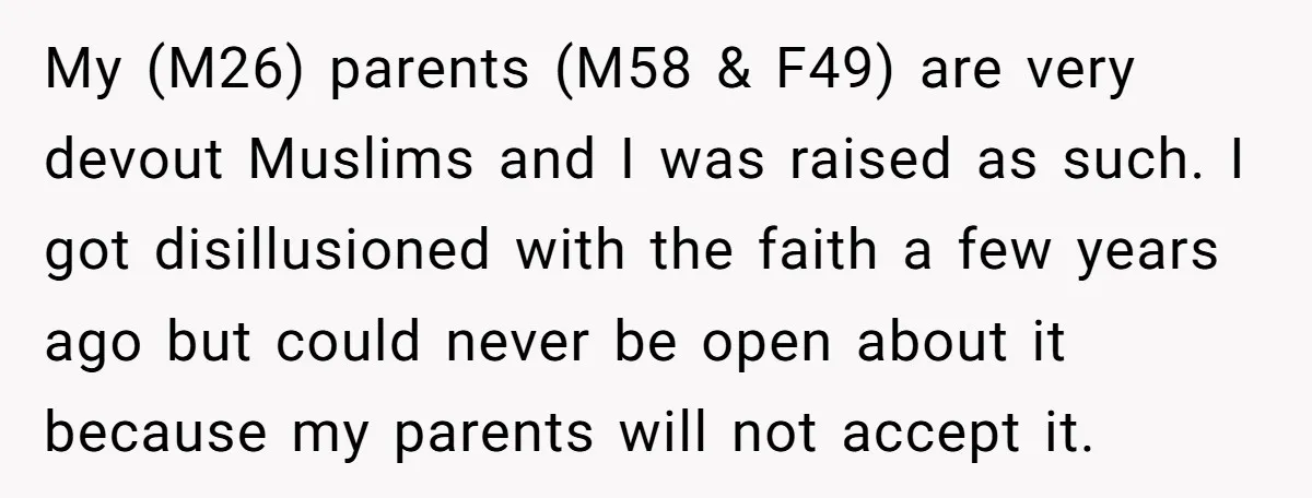 My (M26) parents (M58 & F49) are very devout Muslims and I was raised as such. I got disillusioned with the faith a few years ago but could never be...