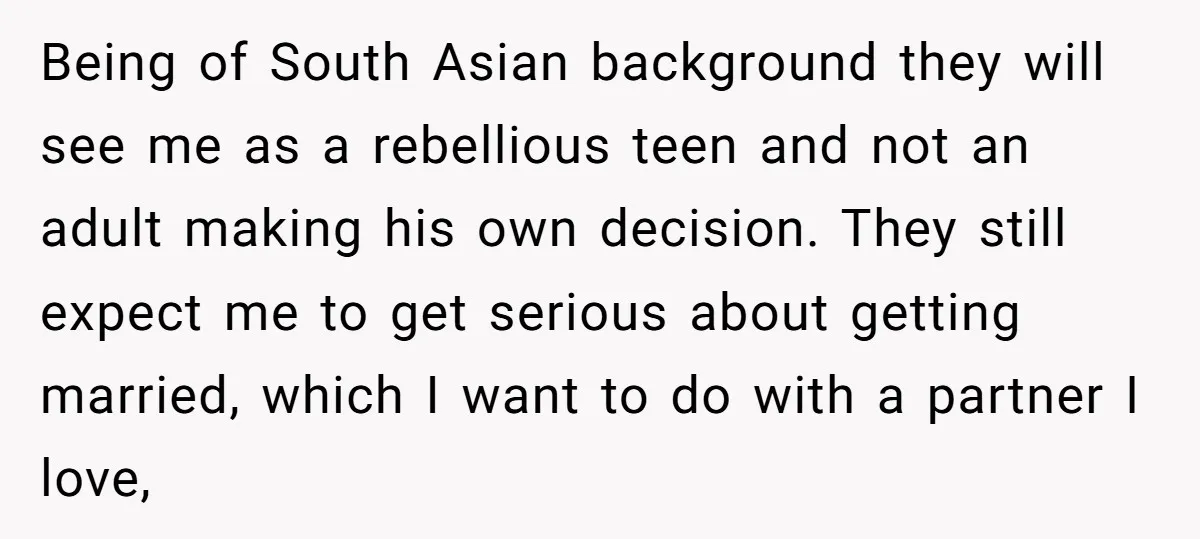 Being of South Asian background they will see me as a rebellious teen and not an adult making his own decision. They still expect me to get serious about getting...