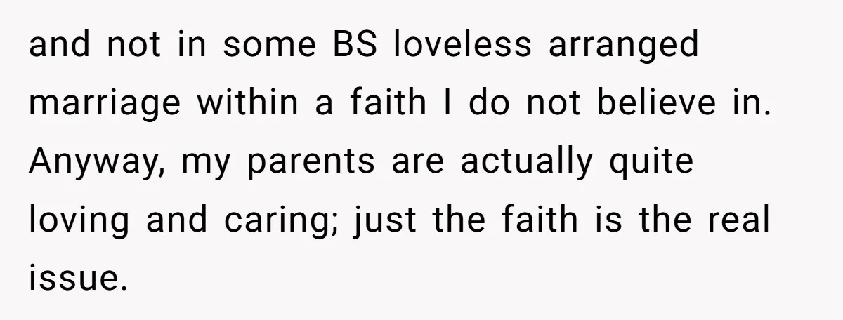 and not in some BS loveless arranged marriage within a faith I do not believe in. Anyway, my parents are actually quite loving and caring; just the faith is the...