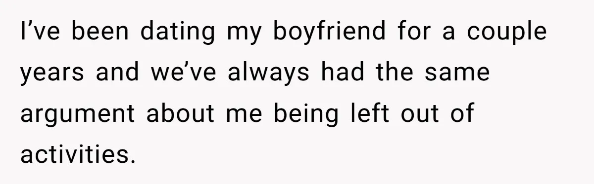 I’ve been dating my boyfriend for a couple years and we’ve always had the same argument about me being left out of activities.