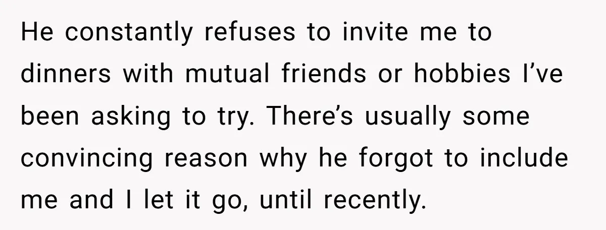 He constantly refuses to invite me to dinners with mutual friends or hobbies I’ve been asking to try. There’s usually some convincing reason why he forgot to include me and...