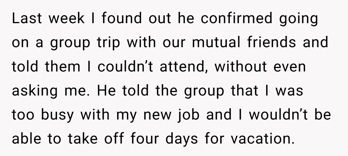 Last week I found out he confirmed going on a group trip with our mutual friends and told them I couldn’t attend, without even asking me. He told the group...