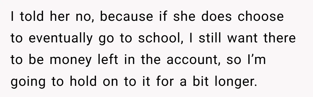 I told her no, because if she does choose to eventually go to school, I still want there to be money left in the account, so I’m going to hold...