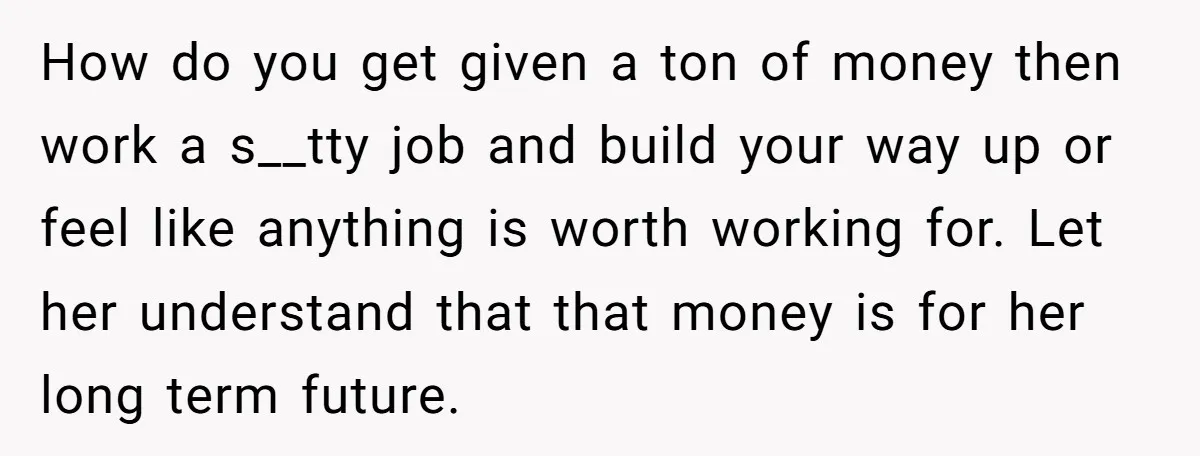 How do you get given a ton of money then work a s__tty job and build your way up or feel like anything is worth working for. Let her understand...