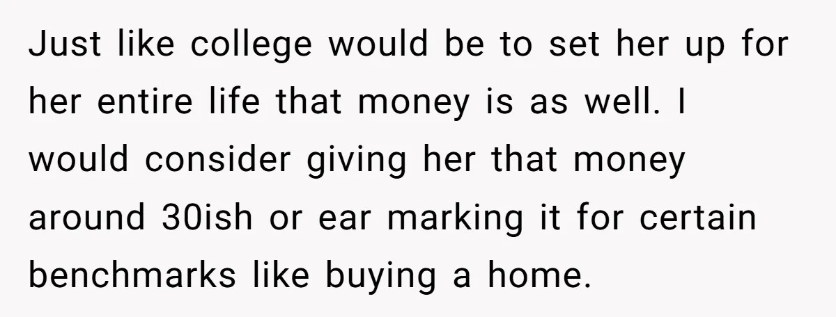 Just like college would be to set her up for her entire life that money is as well. I would consider giving her that money around 30ish or ear marking...