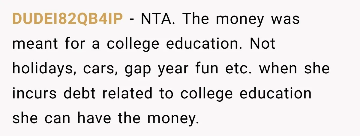 DUDEI82QB4IP − NTA. The money was meant for a college education. Not holidays, cars, gap year fun etc. when she incurs debt related to college education she can have the...