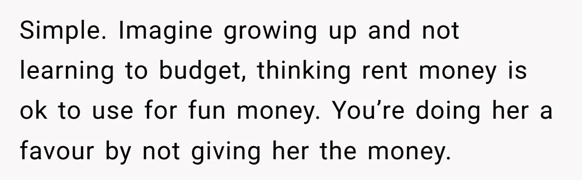 Simple. Imagine growing up and not learning to budget, thinking rent money is ok to use for fun money. You’re doing her a favour by not giving her the money.