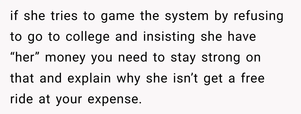 if she tries to game the system by refusing to go to college and insisting she have “her” money you need to stay strong on that and explain why she...