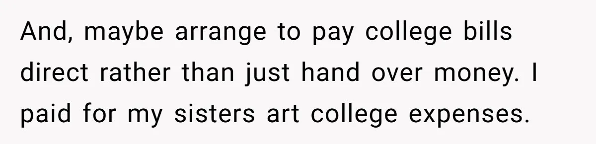 And, maybe arrange to pay college bills direct rather than just hand over money. I paid for my sisters art college expenses.