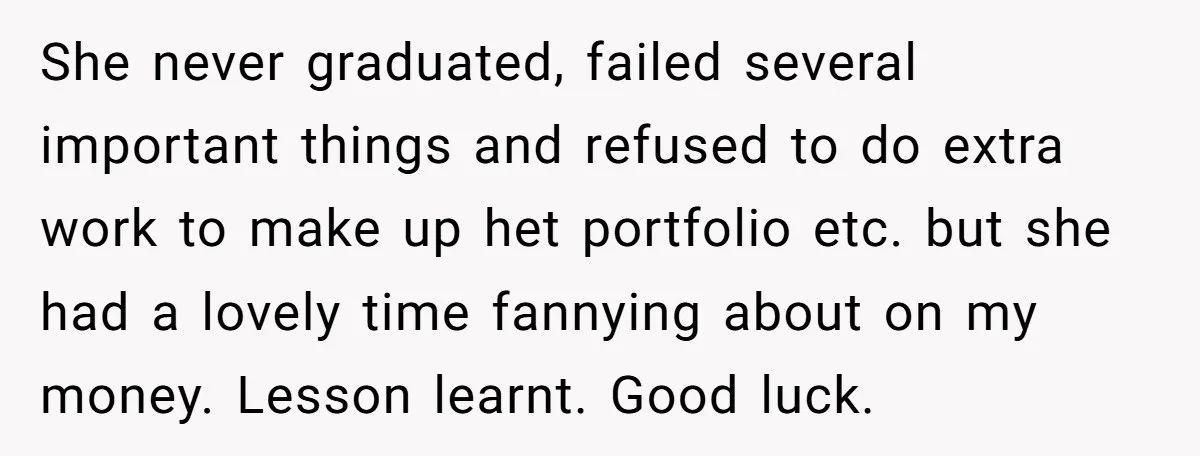 She never graduated, failed several important things and refused to do extra work to make up het portfolio etc. but she had a lovely time fannying about on my money....