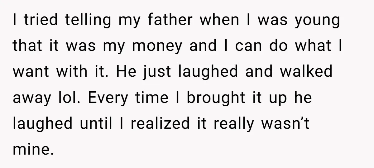 I tried telling my father when I was young that it was my money and I can do what I want with it. He just laughed and walked away lol....