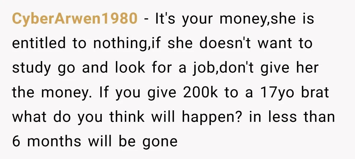 CyberArwen1980 − It's your money,she is entitled to nothing,if she doesn't want to study go and look for a job,don't give her the money. If you give 200k to a...
