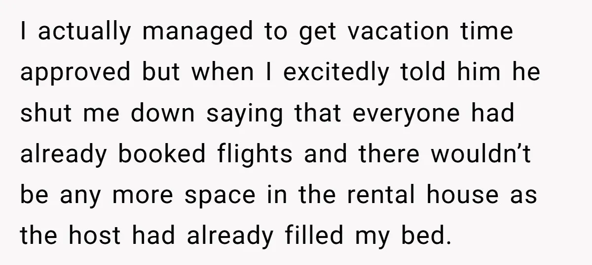 I actually managed to get vacation time approved but when I excitedly told him he shut me down saying that everyone had already booked flights and there wouldn’t be any...