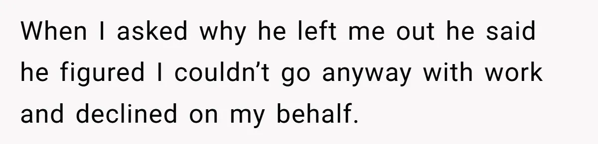 When I asked why he left me out he said he figured I couldn’t go anyway with work and declined on my behalf.