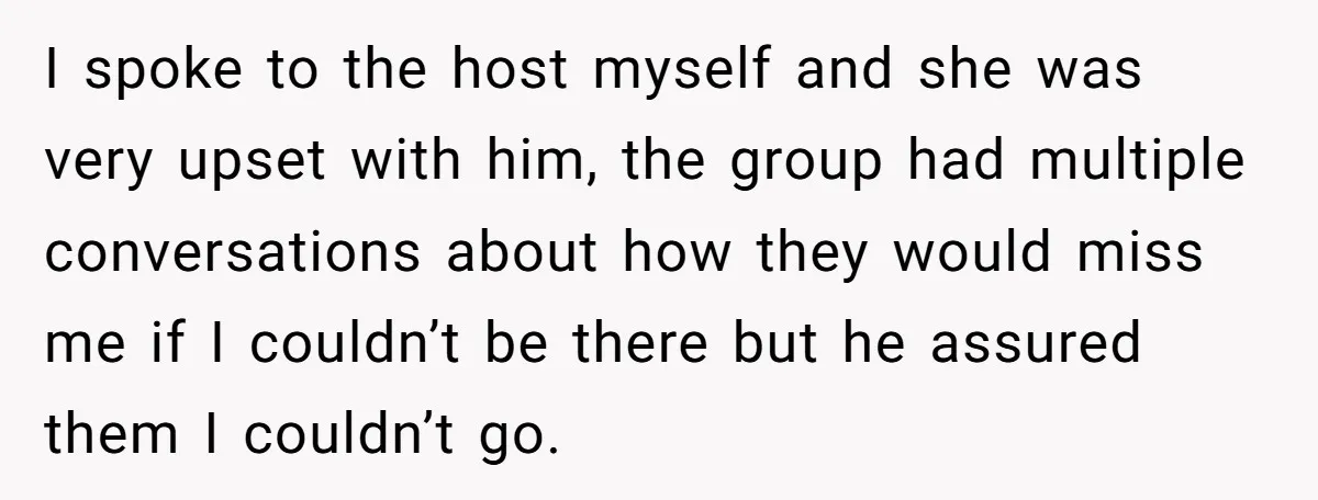 I spoke to the host myself and she was very upset with him, the group had multiple conversations about how they would miss me if I couldn’t be there but...