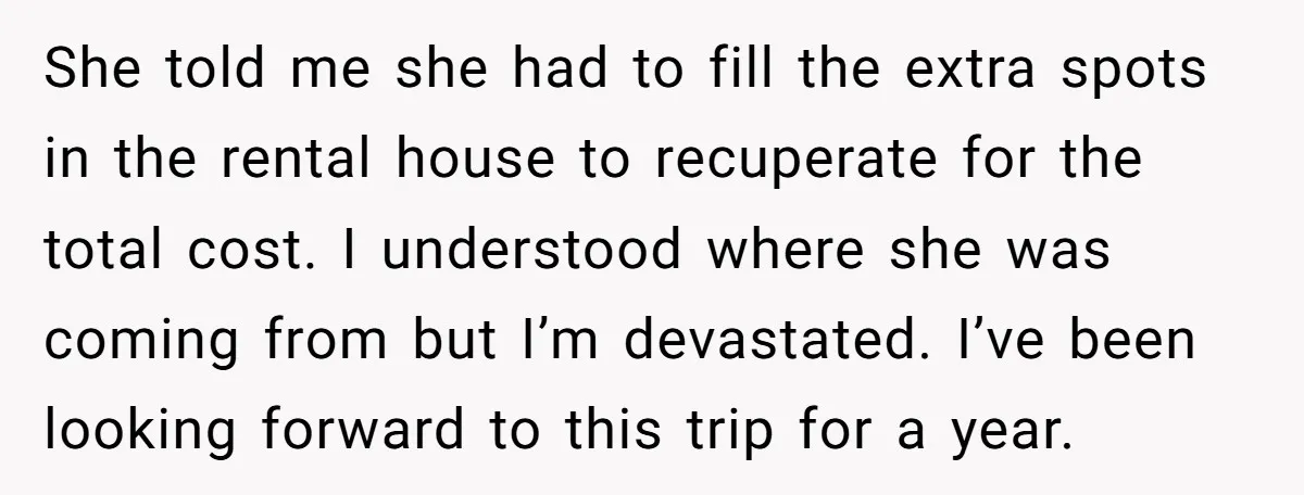 She told me she had to fill the extra spots in the rental house to recuperate for the total cost. I understood where she was coming from but I’m devastated....