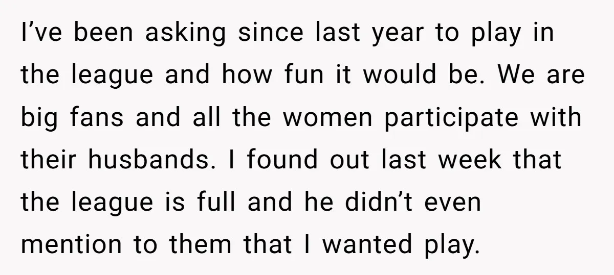 I’ve been asking since last year to play in the league and how fun it would be. We are big fans and all the women participate with their husbands. I...