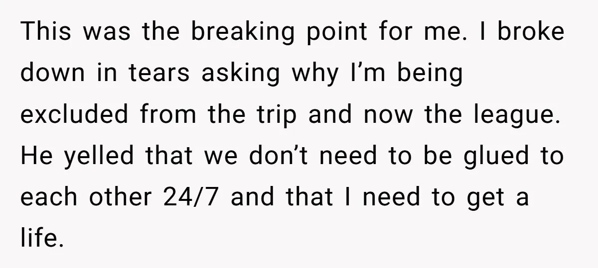 This was the breaking point for me. I broke down in tears asking why I’m being excluded from the trip and now the league. He yelled that we don’t need...