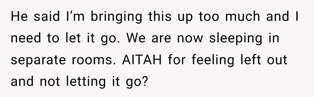 He said I’m bringing this up too much and I need to let it go. We are now sleeping in separate rooms. AITAH for feeling left out and not letting...