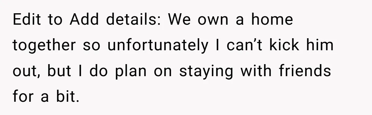 Edit to Add details: We own a home together so unfortunately I can’t kick him out, but I do plan on staying with friends for a bit.