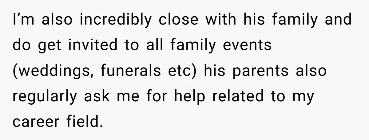 I’m also incredibly close with his family and do get invited to all family events (weddings, funerals etc) his parents also regularly ask me for help related to my career...