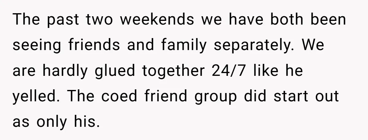 The past two weekends we have both been seeing friends and family separately. We are hardly glued together 24/7 like he yelled. The coed friend group did start out as...