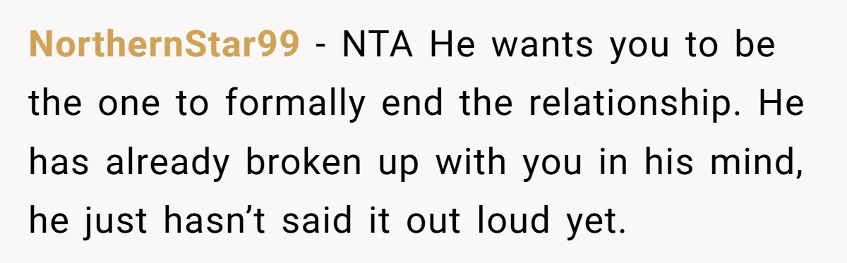 NorthernStar99 − NTA He wants you to be the one to formally end the relationship. He has already broken up with you in his mind, he just hasn’t said it...