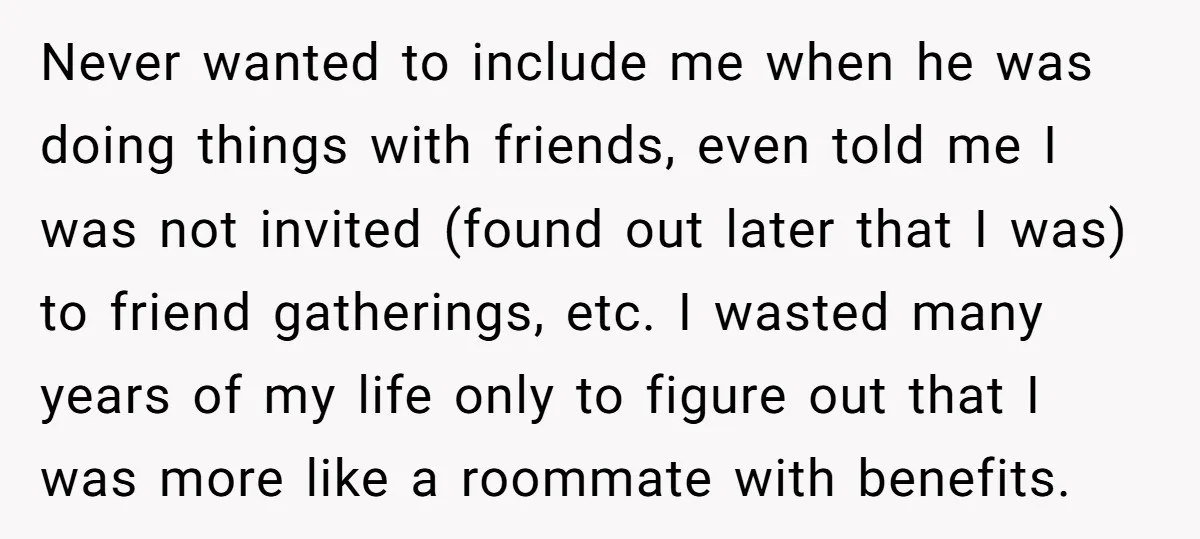 Never wanted to include me when he was doing things with friends, even told me I was not invited (found out later that I was) to friend gatherings, etc. I...