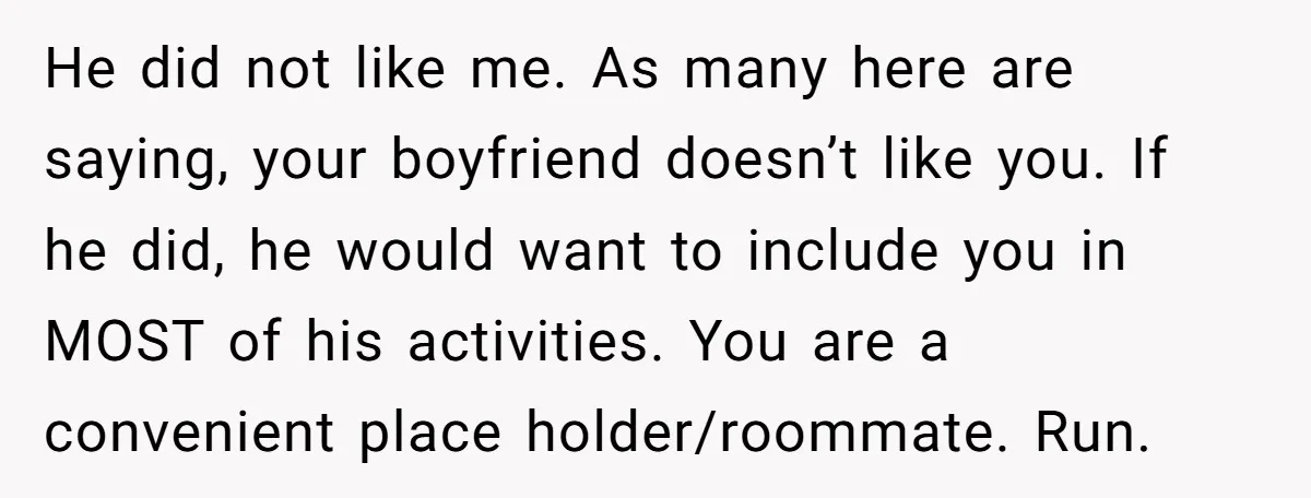 He did not like me. As many here are saying, your boyfriend doesn’t like you. If he did, he would want to include you in MOST of his activities. You...