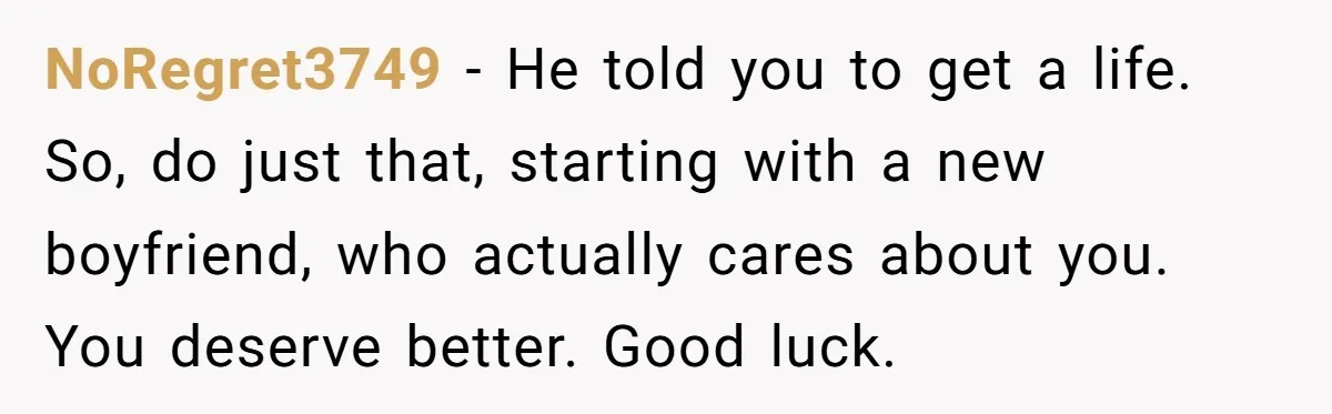 NoRegret3749 − He told you to get a life. So, do just that, starting with a new boyfriend, who actually cares about you. You deserve better. Good luck.