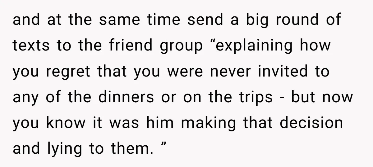 and at the same time send a big round of texts to the friend group “explaining how you regret that you were never invited to any of the dinners or...