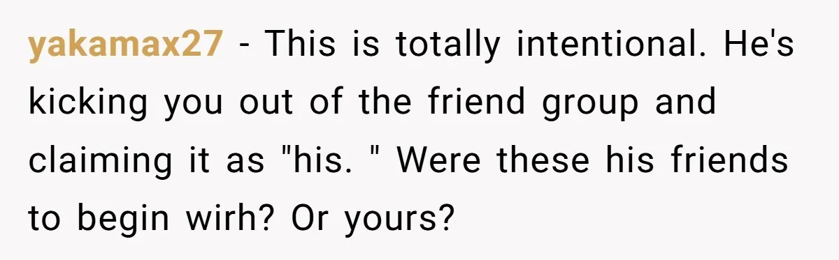 yakamax27 − This is totally intentional. He's kicking you out of the friend group and claiming it as "his. " Were these his friends to begin wirh? Or yours?