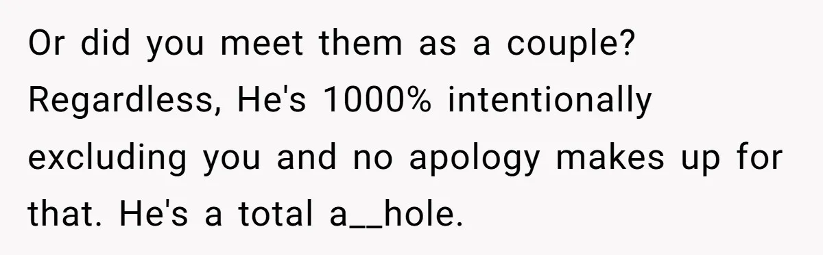 Or did you meet them as a couple? Regardless, He's 1000% intentionally excluding you and no apology makes up for that. He's a total a__hole.