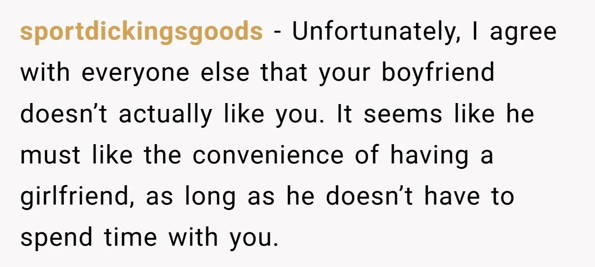 sportdickingsgoods − Unfortunately, I agree with everyone else that your boyfriend doesn’t actually like you. It seems like he must like the convenience of having a girlfriend, as long as...
