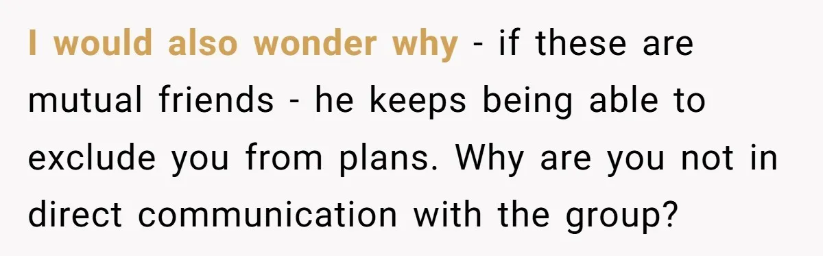 I would also wonder why - if these are mutual friends - he keeps being able to exclude you from plans. Why are you not in direct communication with the...